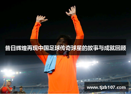 昔日辉煌再现中国足球传奇球星的故事与成就回顾