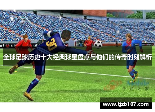 全球足球历史十大经典球星盘点与他们的传奇时刻解析
